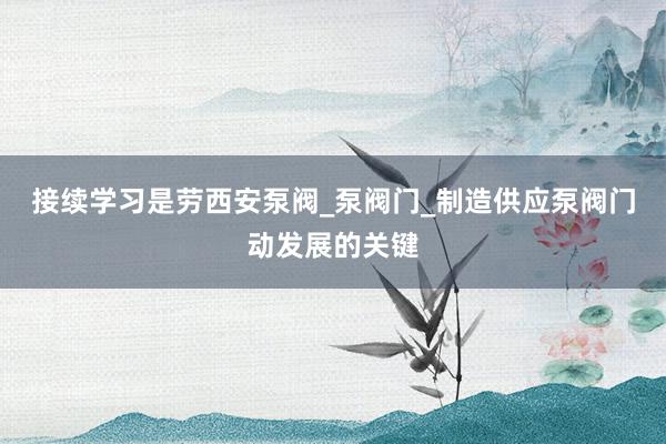 接续学习是劳西安泵阀_泵阀门_制造供应泵阀门动发展的关键