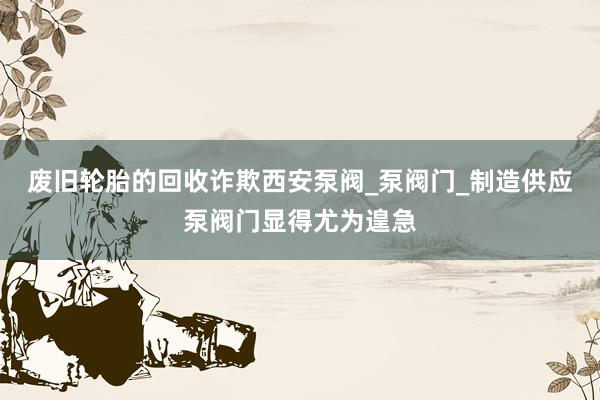 废旧轮胎的回收诈欺西安泵阀_泵阀门_制造供应泵阀门显得尤为遑急